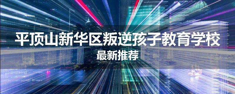 平顶山新华区叛逆孩子教育学校最新推荐