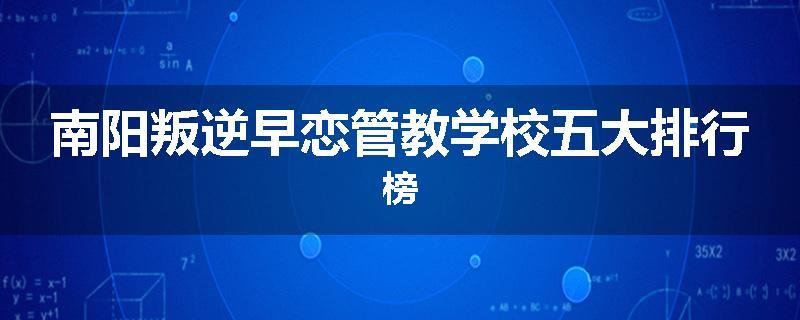 南阳叛逆早恋管教学校五大排行榜