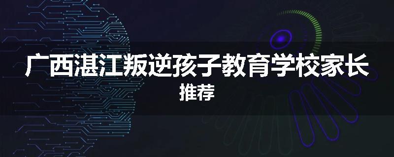 广西湛江叛逆孩子教育学校家长推荐