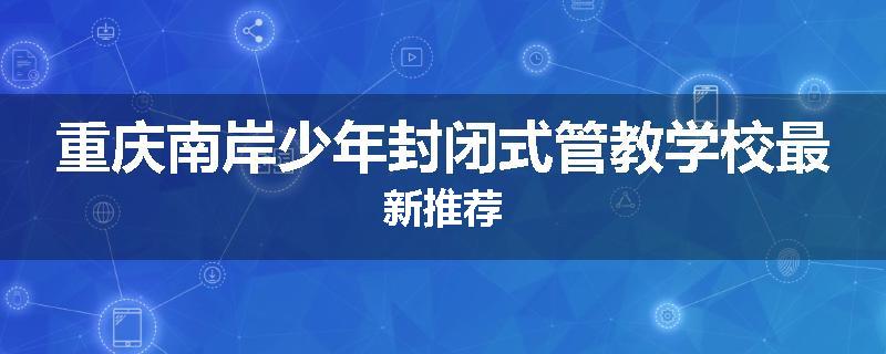 重庆南岸少年封闭式管教学校最新推荐