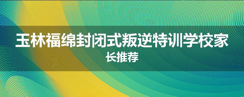玉林福绵封闭式叛逆特训学校家长推荐