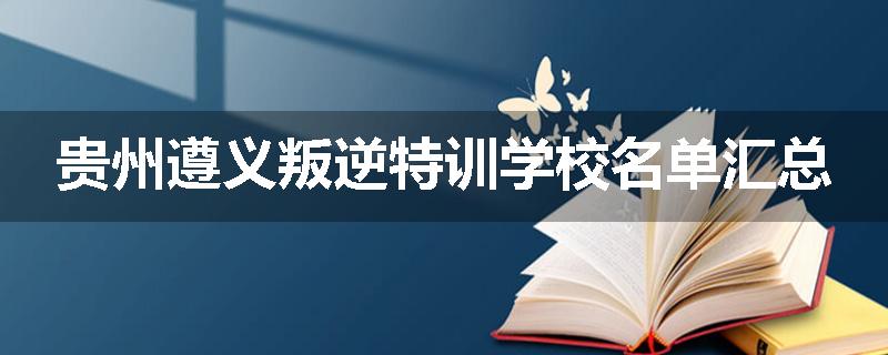 贵州遵义叛逆特训学校名单汇总