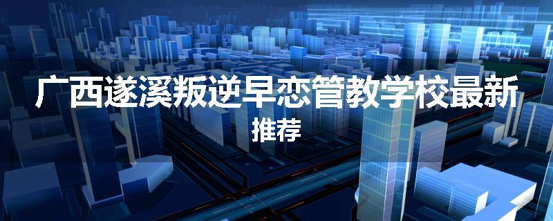 广西遂溪叛逆早恋管教学校最新推荐