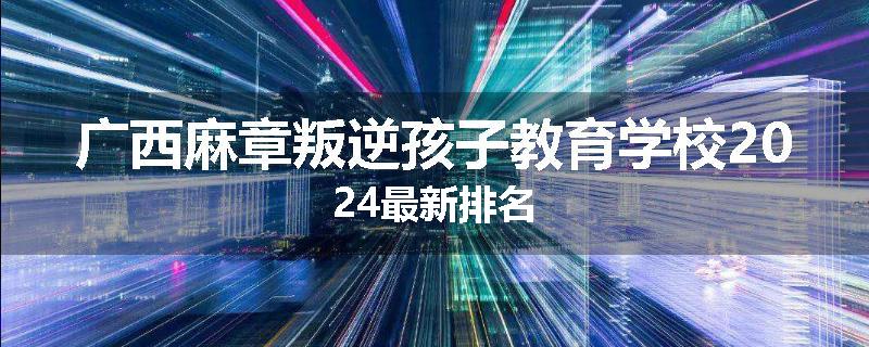 广西麻章叛逆孩子教育学校2024最新排名