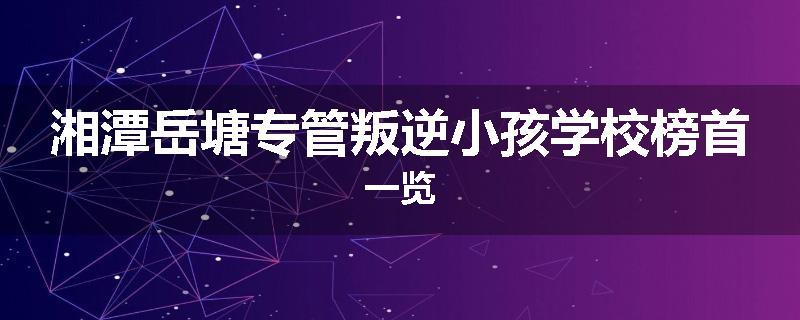 湘潭岳塘专管叛逆小孩学校榜首一览