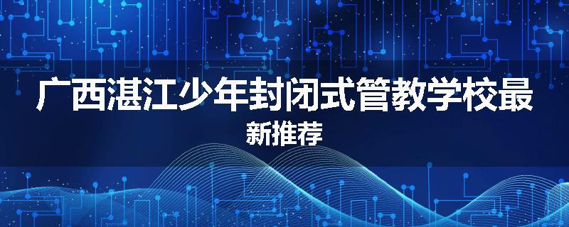 广西湛江少年封闭式管教学校最新推荐