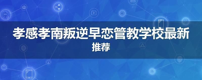 孝感孝南叛逆早恋管教学校最新推荐