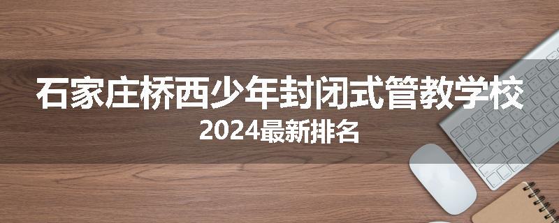 石家庄桥西少年封闭式管教学校2024最新排名