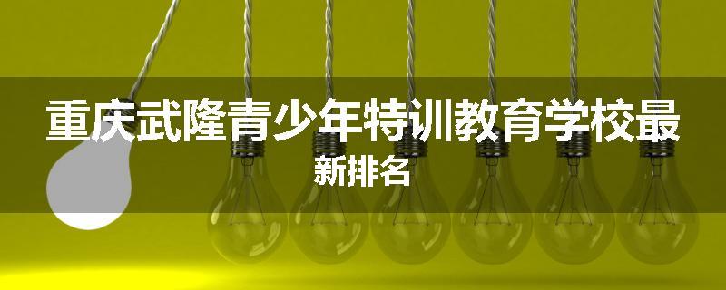 重庆武隆青少年特训教育学校最新排名
