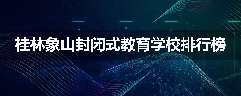 桂林象山封闭式教育学校排行榜