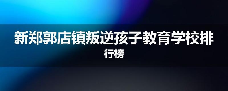 新郑郭店镇叛逆孩子教育学校排行榜