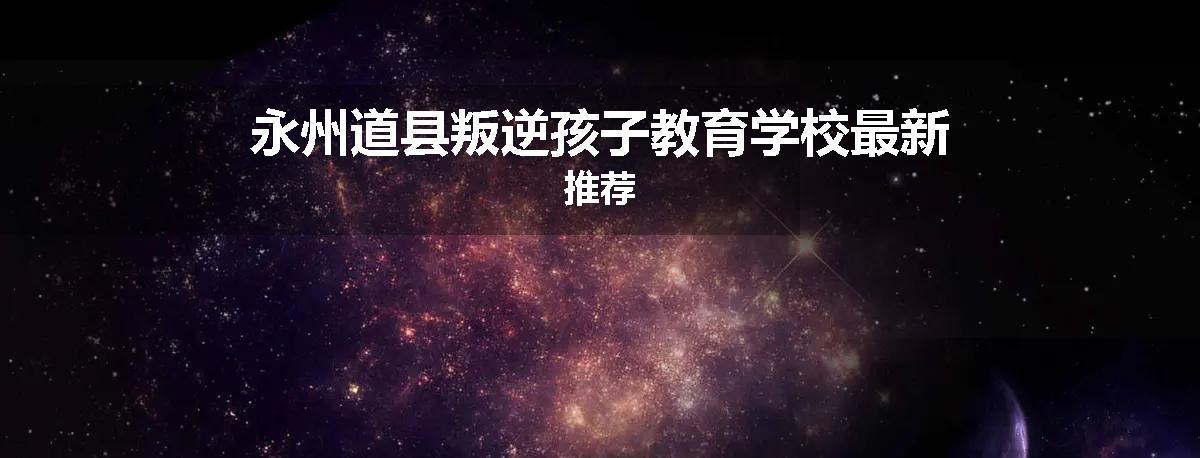 永州道县叛逆孩子教育学校最新推荐