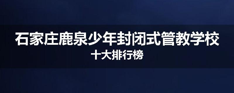 石家庄鹿泉少年封闭式管教学校十大排行榜