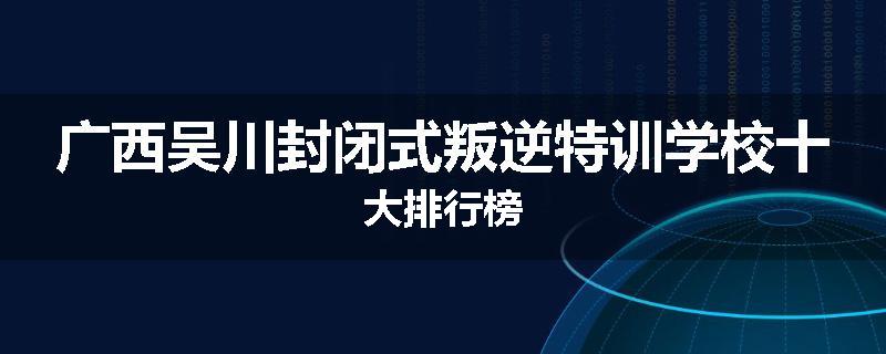 广西吴川封闭式叛逆特训学校十大排行榜