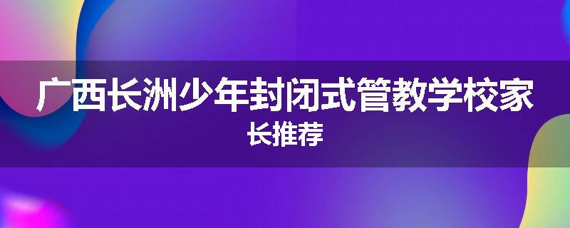 广西长洲少年封闭式管教学校家长推荐