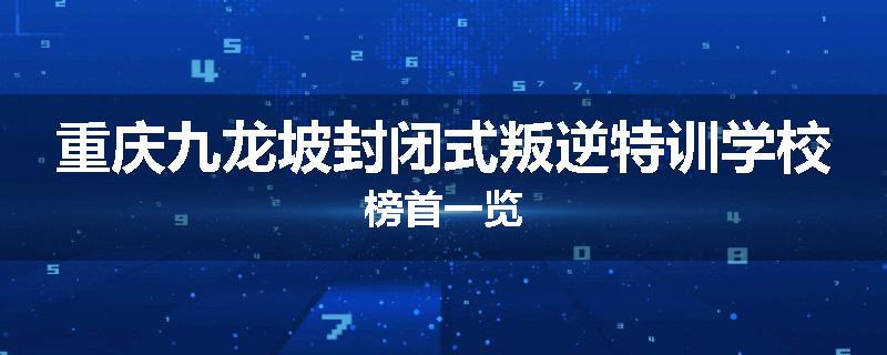 重庆九龙坡封闭式叛逆特训学校榜首一览