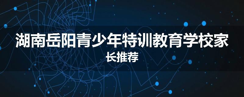 湖南岳阳青少年特训教育学校家长推荐