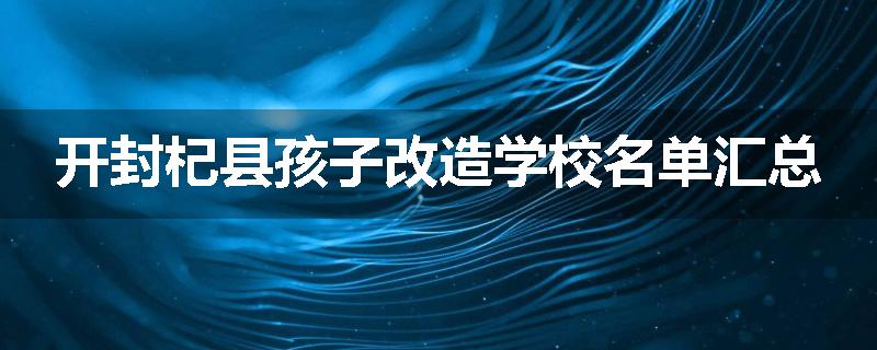 开封杞县孩子改造学校名单汇总