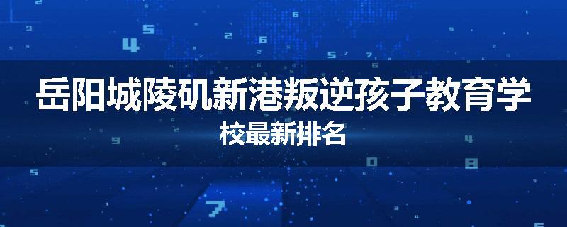岳阳城陵矶新港叛逆孩子教育学校最新排名