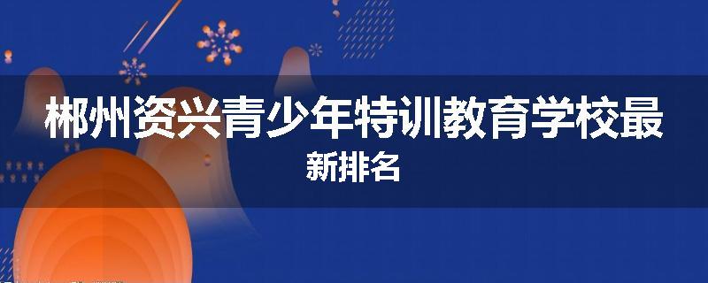 郴州资兴青少年特训教育学校最新排名