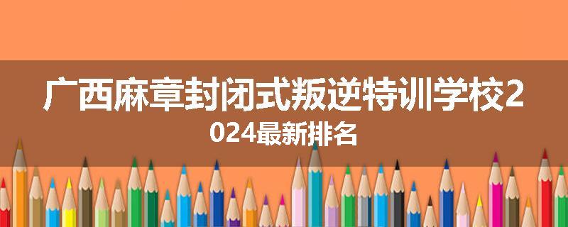 广西麻章封闭式叛逆特训学校2024最新排名