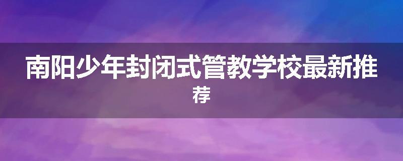 南阳少年封闭式管教学校最新推荐