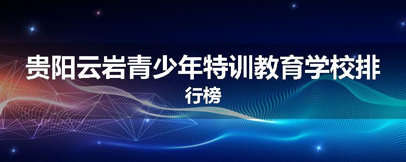 贵阳云岩青少年特训教育学校排行榜