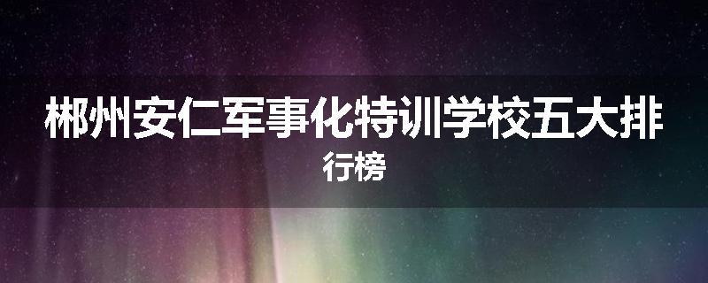 郴州安仁军事化特训学校五大排行榜