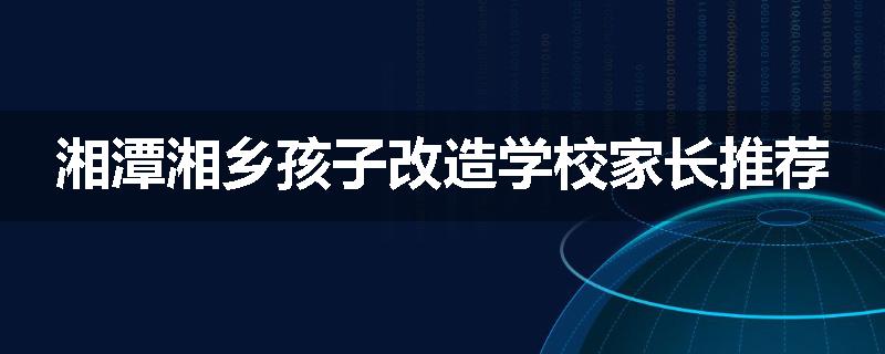湘潭湘乡孩子改造学校家长推荐