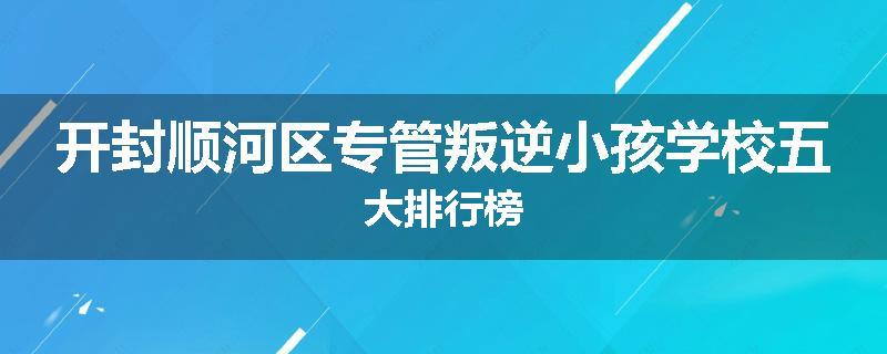 开封顺河区专管叛逆小孩学校五大排行榜
