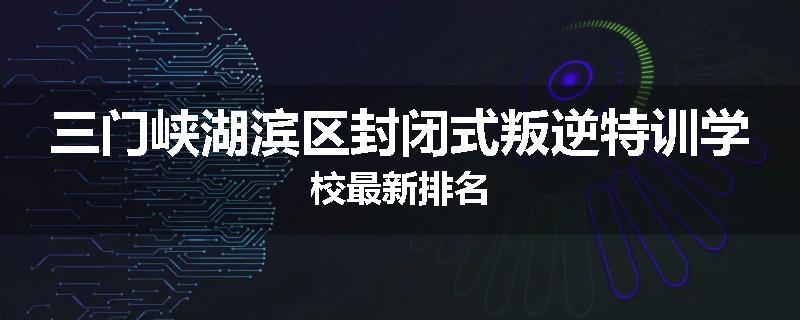 三门峡湖滨区封闭式叛逆特训学校最新排名