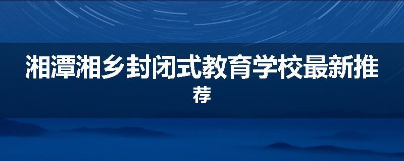 湘潭湘乡封闭式教育学校最新推荐