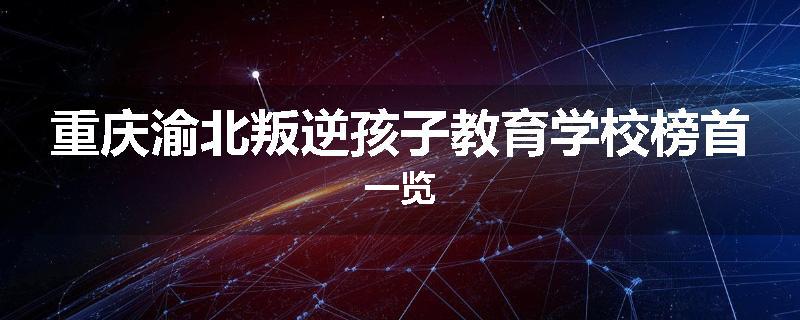 重庆渝北叛逆孩子教育学校榜首一览