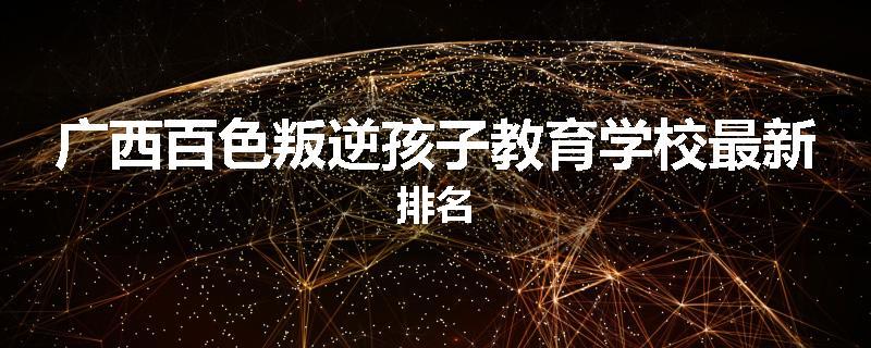 广西百色叛逆孩子教育学校最新排名