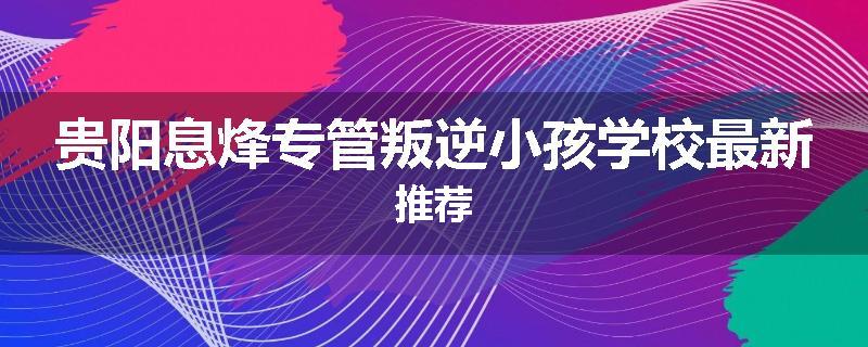 贵阳息烽专管叛逆小孩学校最新推荐