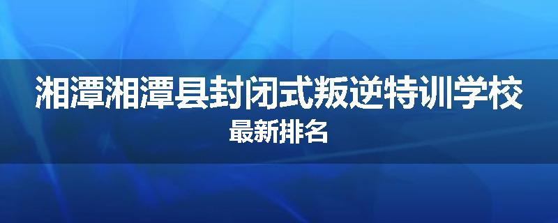 湘潭湘潭县封闭式叛逆特训学校最新排名