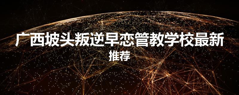 广西坡头叛逆早恋管教学校最新推荐