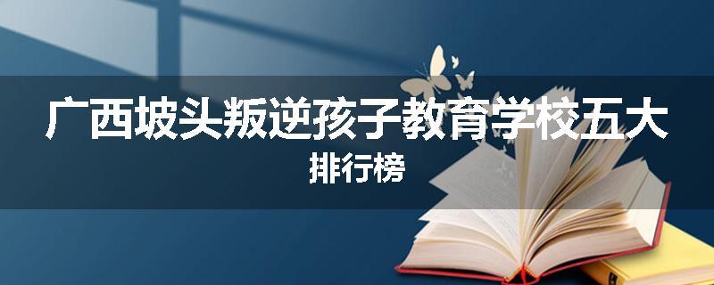 广西坡头叛逆孩子教育学校五大排行榜