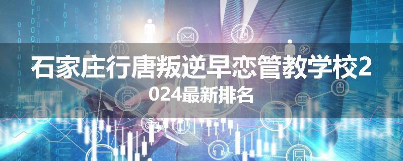 石家庄行唐叛逆早恋管教学校2024最新排名