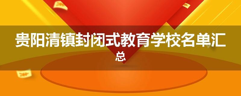贵阳清镇封闭式教育学校名单汇总