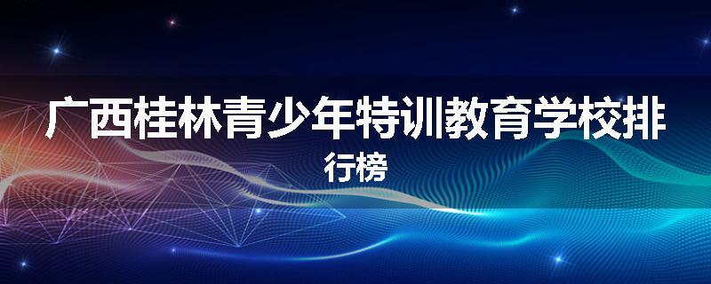 广西桂林青少年特训教育学校排行榜