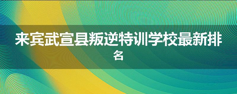 来宾武宣县叛逆特训学校最新排名