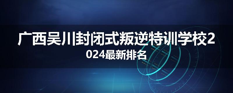 广西吴川封闭式叛逆特训学校2024最新排名