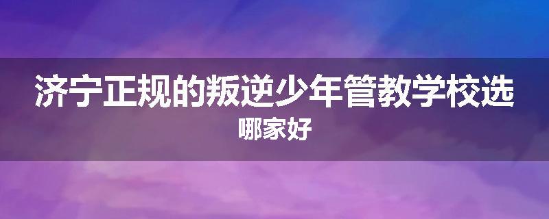 济宁正规的叛逆少年管教学校选哪家好