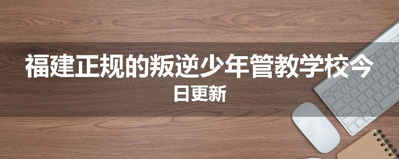 福建正规的叛逆少年管教学校今日更新