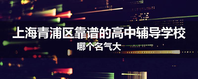 上海青浦区靠谱的高中辅导学校哪个名气大