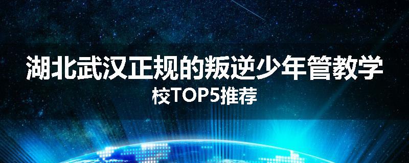 湖北武汉正规的叛逆少年管教学校TOP5推荐