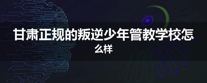 甘肃正规的叛逆少年管教学校怎么样