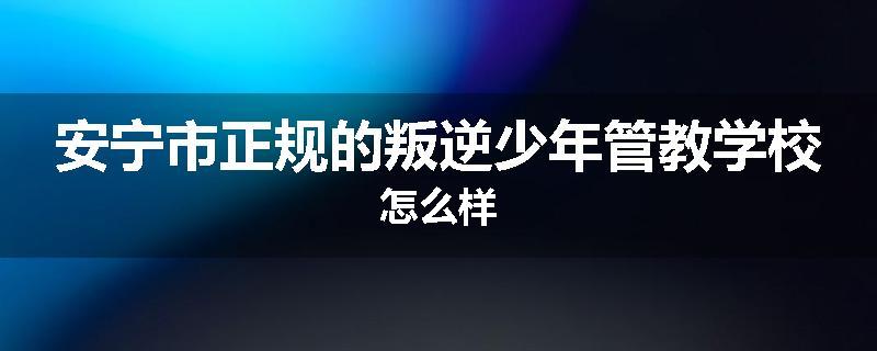安宁市正规的叛逆少年管教学校怎么样