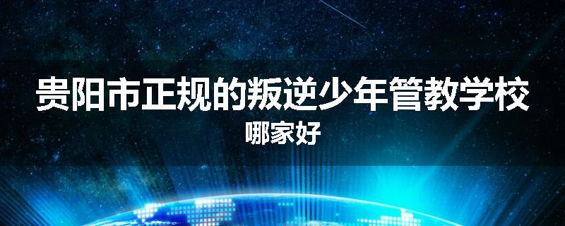 贵阳市正规的叛逆少年管教学校哪家好